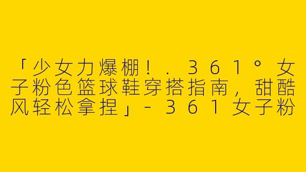 「少女力爆棚！.361°女子粉色篮球鞋穿搭指南，甜酷风轻松拿捏」-361女子粉色篮球鞋穿搭
