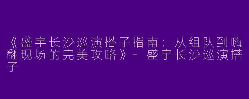 《盛宇长沙巡演搭子指南：从组队到嗨翻现场的完美攻略》