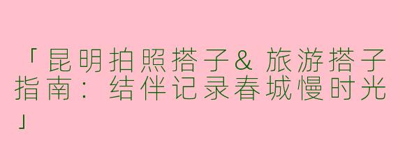 「昆明拍照搭子&旅游搭子指南：结伴记录春城慢时光」