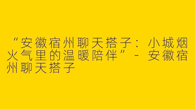 “安徽宿州聊天搭子：小城烟火气里的温暖陪伴”-安徽宿州聊天搭子