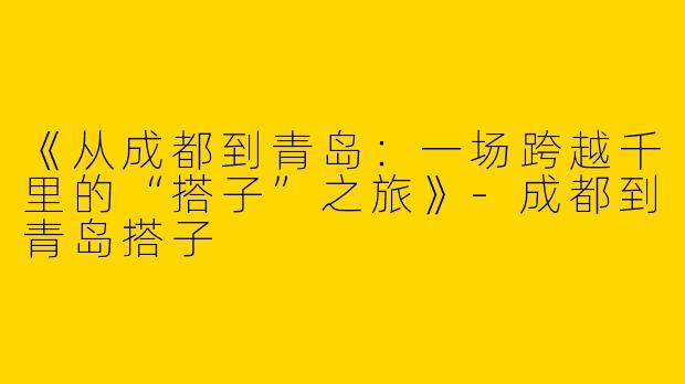 《从成都到青岛：一场跨越千里的“搭子”之旅》-成都到青岛搭子