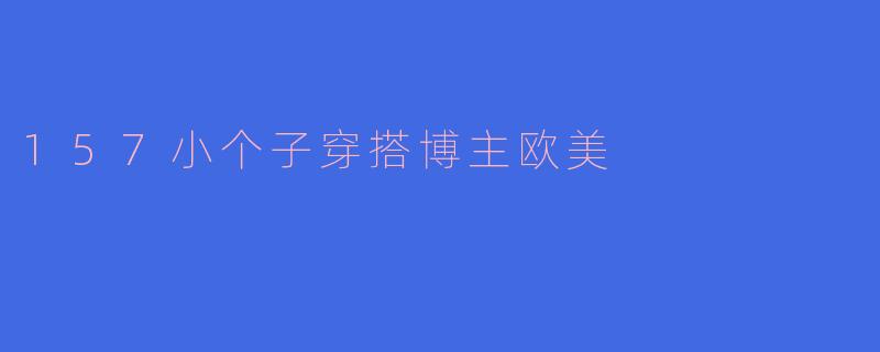 「157cm也能穿出超模气场！欧美小个子博主の显高穿搭秘籍」