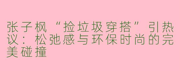 张子枫“捡垃圾穿搭”引热议：松弛感与环保时尚的完美碰撞