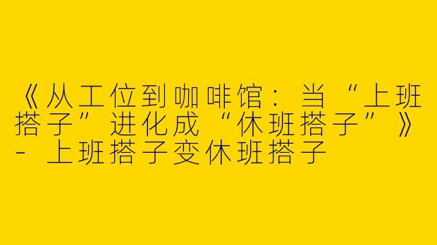 《从工位到咖啡馆：当“上班搭子”进化成“休班搭子”》-上班搭子变休班搭子