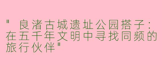 "良渚古城遗址公园搭子：在五千年文明中寻找同频的旅行伙伴"