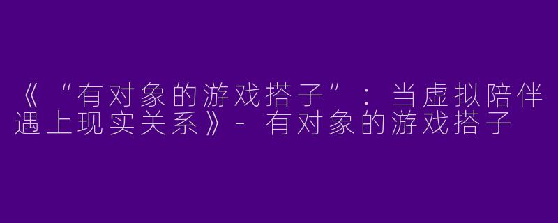 《“有对象的游戏搭子”：当虚拟陪伴遇上现实关系》