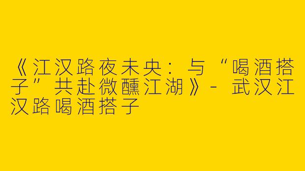 《江汉路夜未央：与“喝酒搭子”共赴微醺江湖》-武汉江汉路喝酒搭子