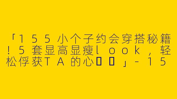 「155小个子约会穿搭秘籍！5套显高显瘦look，轻松俘获TA的心❤️」-155小个子约会穿搭视频