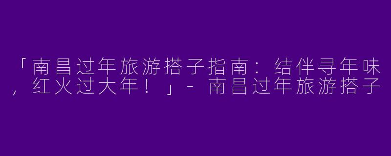 「南昌过年旅游搭子指南：结伴寻年味，红火过大年！」-南昌过年旅游搭子