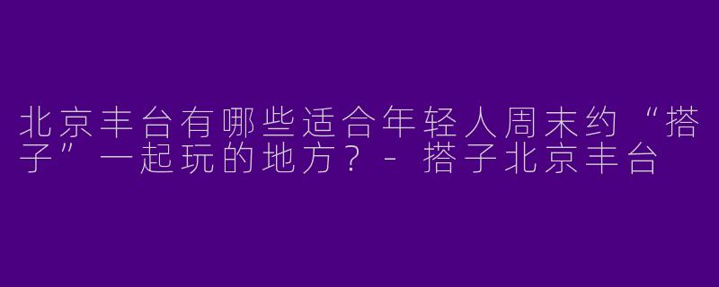 北京丰台有哪些适合年轻人周末约“搭子”一起玩的地方？