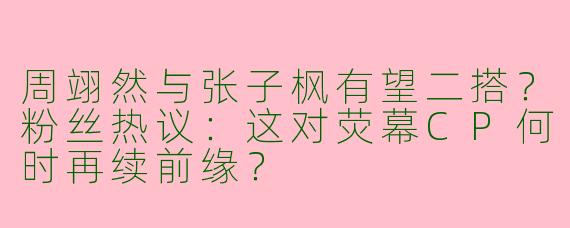 周翊然与张子枫有望二搭？粉丝热议：这对荧幕CP何时再续前缘？