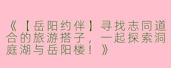 《【岳阳约伴】寻找志同道合的旅游搭子，一起探索洞庭湖与岳阳楼！》