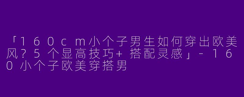 「160cm小个子男生如何穿出欧美风？5个显高技巧+搭配灵感」