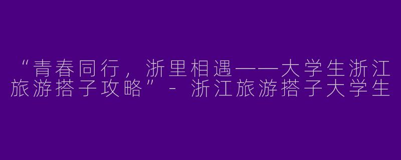 “青春同行，浙里相遇——大学生浙江旅游搭子攻略”