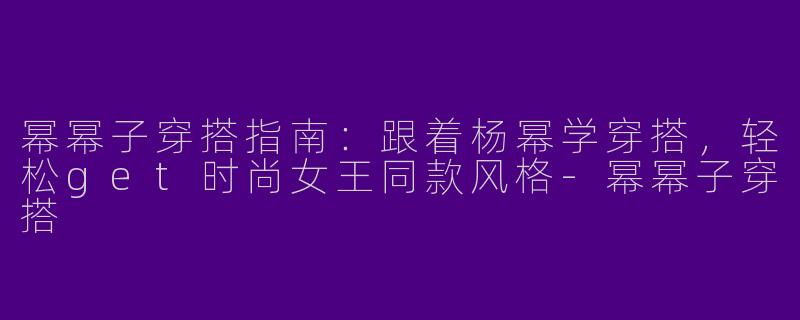 幂幂子穿搭指南：跟着杨幂学穿搭，轻松get时尚女王同款风格-幂幂子穿搭