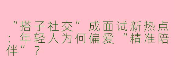 “搭子社交”成面试新热点：年轻人为何偏爱“精准陪伴”？