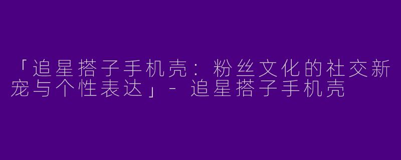 「追星搭子手机壳：粉丝文化的社交新宠与个性表达」-追星搭子手机壳