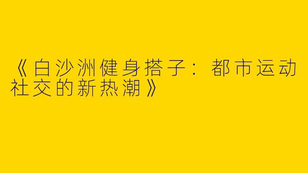 《白沙洲健身搭子：都市运动社交的新热潮》