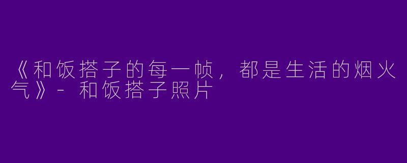 《和饭搭子的每一帧，都是生活的烟火气》-和饭搭子照片