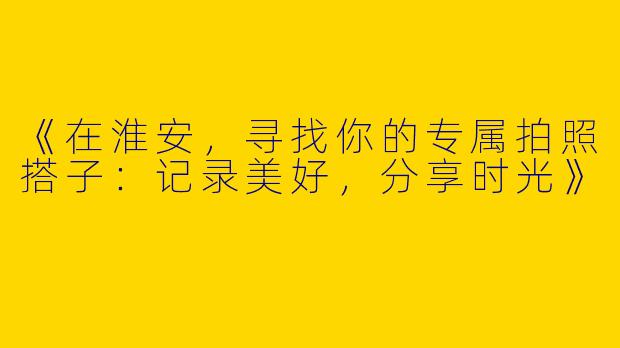 《在淮安，寻找你的专属拍照搭子：记录美好，分享时光》