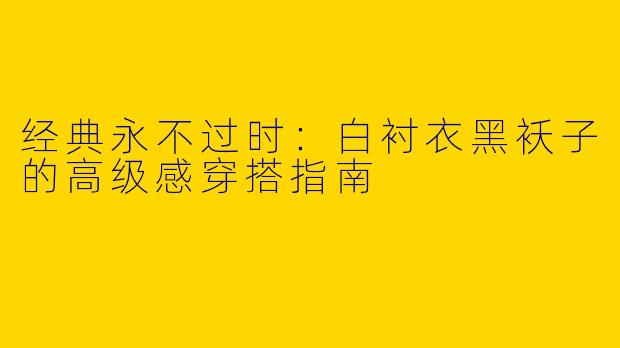 经典永不过时：白衬衣黑袄子的高级感穿搭指南