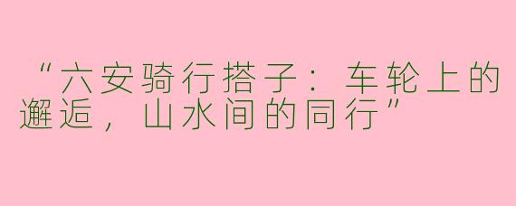 “六安骑行搭子：车轮上的邂逅，山水间的同行”