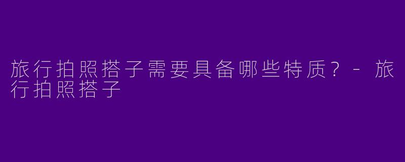 旅行拍照搭子需要具备哪些特质？