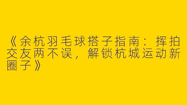 《余杭羽毛球搭子指南：挥拍交友两不误，解锁杭城运动新圈子》