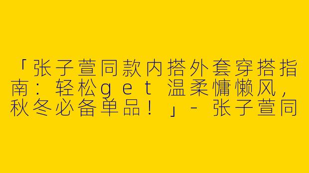 「张子萱同款内搭外套穿搭指南：轻松get温柔慵懒风，秋冬必备单品！」-张子萱同款内搭外套