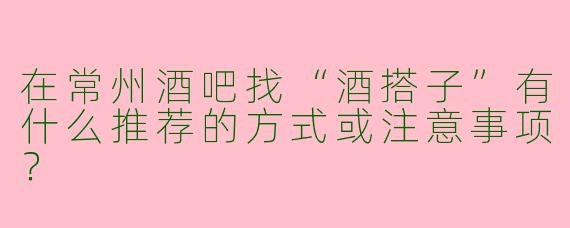 在常州酒吧找“酒搭子”有什么推荐的方式或注意事项？