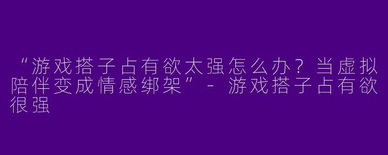 “游戏搭子占有欲太强怎么办？当虚拟陪伴变成情感绑架”-游戏搭子占有欲很强