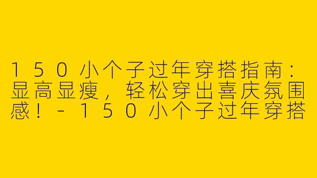 150小个子过年穿搭指南：显高显瘦，轻松穿出喜庆氛围感！-150小个子过年穿搭
