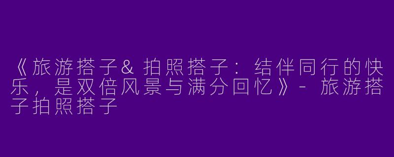 《旅游搭子&拍照搭子：结伴同行的快乐，是双倍风景与满分回忆》