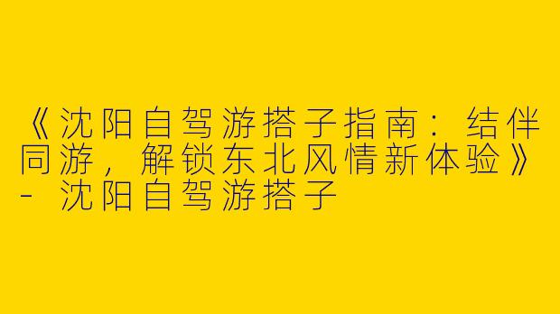 《沈阳自驾游搭子指南：结伴同游，解锁东北风情新体验》-沈阳自驾游搭子