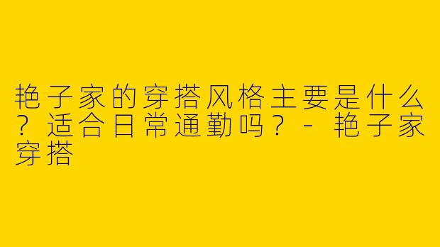 艳子家的穿搭风格主要是什么？适合日常通勤吗？-艳子家穿搭