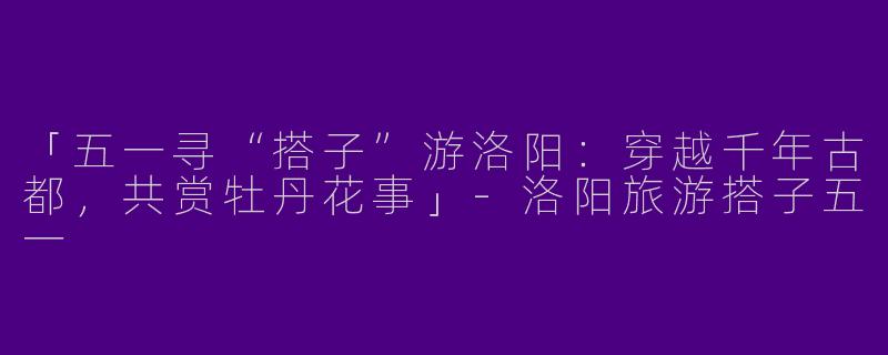 「五一寻“搭子”游洛阳：穿越千年古都，共赏牡丹花事」-洛阳旅游搭子五一