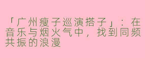 「广州瘦子巡演搭子」：在音乐与烟火气中，找到同频共振的浪漫