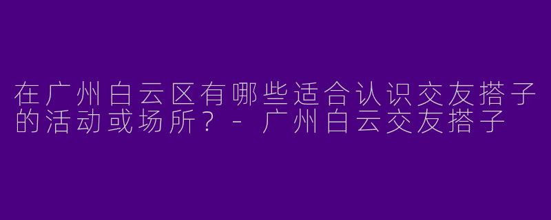 在广州白云区有哪些适合认识交友搭子的活动或场所？-广州白云交友搭子