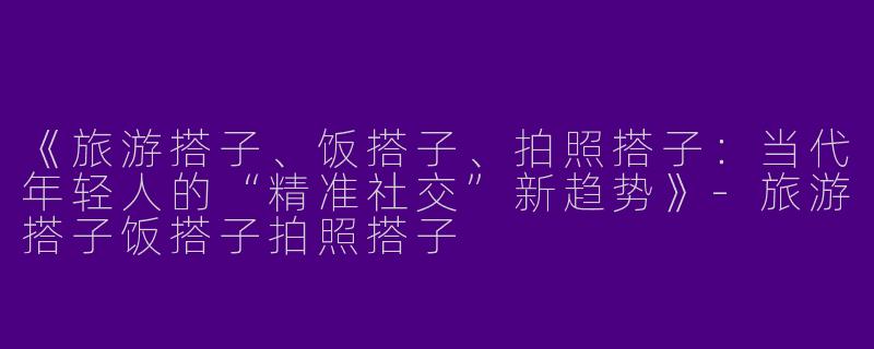 《旅游搭子、饭搭子、拍照搭子：当代年轻人的“精准社交”新趋势》-旅游搭子饭搭子拍照搭子