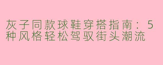 灰子同款球鞋穿搭指南：5种风格轻松驾驭街头潮流