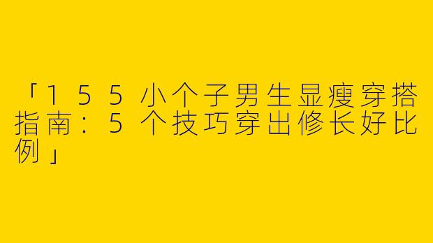 「155小个子男生显瘦穿搭指南：5个技巧穿出修长好比例」