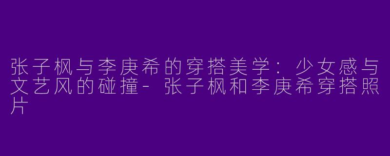 张子枫与李庚希的穿搭美学：少女感与文艺风的碰撞-张子枫和李庚希穿搭照片