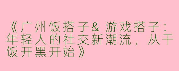 《广州饭搭子&游戏搭子：年轻人的社交新潮流，从干饭开黑开始》