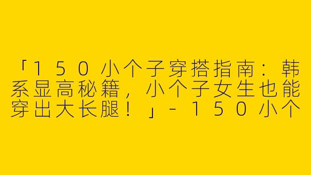 「150小个子穿搭指南：韩系显高秘籍，小个子女生也能穿出大长腿！」-150小个子穿搭韩版女士