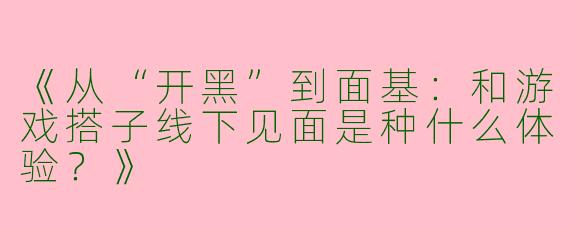 《从“开黑”到面基：和游戏搭子线下见面是种什么体验？》