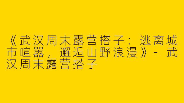 《武汉周末露营搭子：逃离城市喧嚣，邂逅山野浪漫》-武汉周末露营搭子
