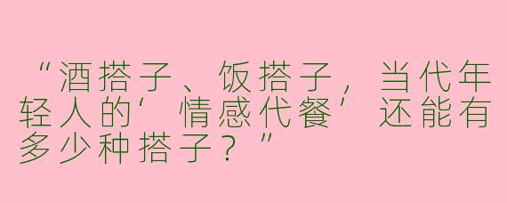 “酒搭子、饭搭子，当代年轻人的‘情感代餐’还能有多少种搭子？”