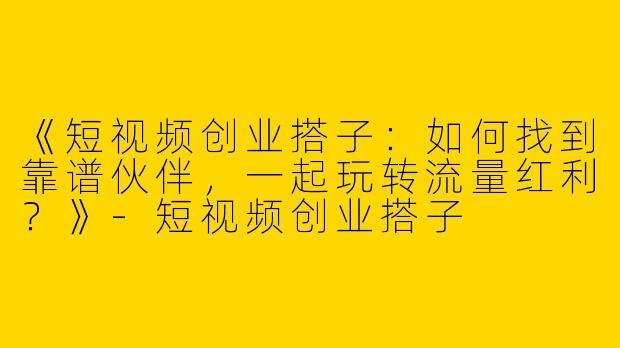 《短视频创业搭子：如何找到靠谱伙伴，一起玩转流量红利？》-短视频创业搭子