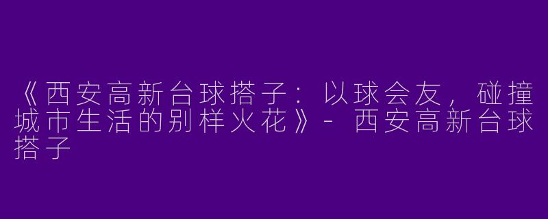 《西安高新台球搭子：以球会友，碰撞城市生活的别样火花》-西安高新台球搭子