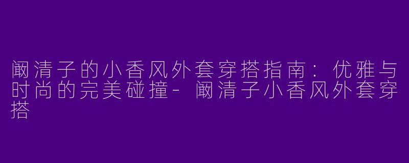 阚清子的小香风外套穿搭指南：优雅与时尚的完美碰撞-阚清子小香风外套穿搭